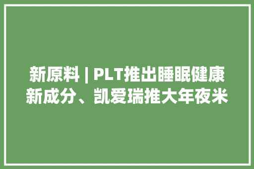 新原料 | PLT推出睡眠健康新成分、凯爱瑞推大年夜米衍生后生元 新原料 | PLT推出睡眠健康新成分、凯爱瑞推大年夜米衍生后生元 互联通信