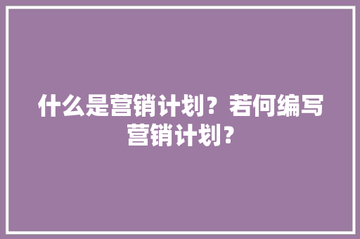 什么是营销计划？若何编写营销计划？