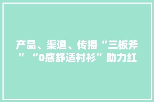 产品、渠道、传播“三板斧”“0感舒适衬衫”助力红豆股份高端化转型