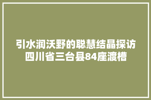 引水润沃野的聪慧结晶探访四川省三台县84座渡槽