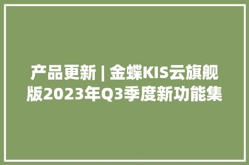 产品更新 | 金蝶KIS云旗舰版2023年Q3季度新功能集锦