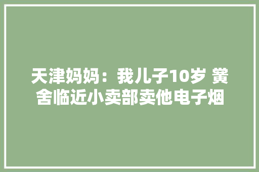 天津妈妈：我儿子10岁 黉舍临近小卖部卖他电子烟 天津妈妈：我儿子10岁 黉舍临近小卖部卖他电子烟 智能科技