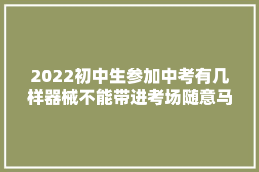 2022初中生参加中考有几样器械不能带进考场随意马虎被师长教师误会
