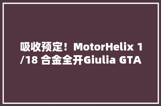 吸收预定！MotorHelix 1/18 合金全开Giulia GTA模型！
