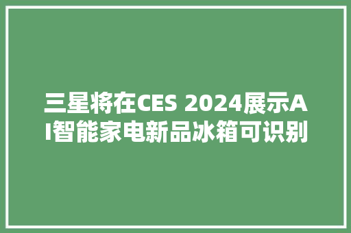 三星将在CES 2024展示AI智能家电新品冰箱可识别食材