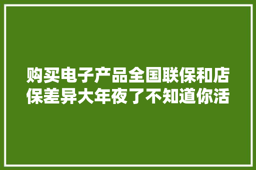 购买电子产品全国联保和店保差异大年夜了不知道你活该被坑了！