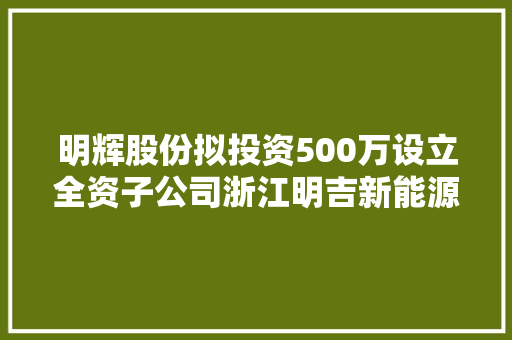 明辉股份拟投资500万设立全资子公司浙江明吉新能源汽车发卖有限公司