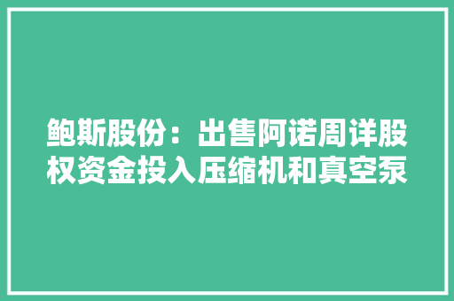 鲍斯股份：出售阿诺周详股权资金投入压缩机和真空泵研发计划在重庆大年夜渡口区培植“气体净化与材料研究分娩基地”