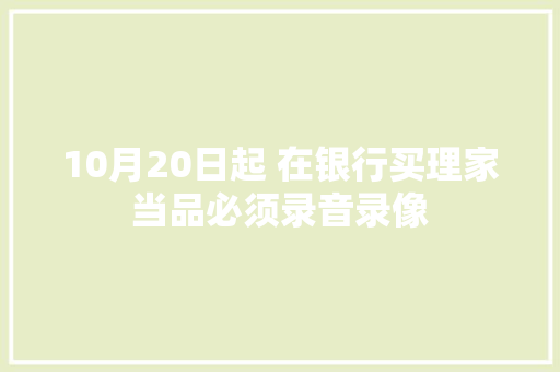 10月20日起 在银行买理家当品必须录音录像 10月20日起 在银行买理家当品必须录音录像 智能家居