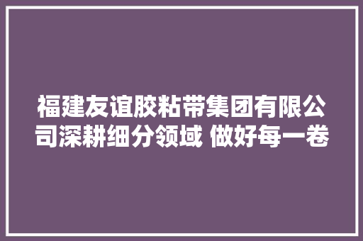 福建友谊胶粘带集团有限公司深耕细分领域 做好每一卷胶带 福建友谊胶粘带集团有限公司深耕细分领域 做好每一卷胶带 人工智能