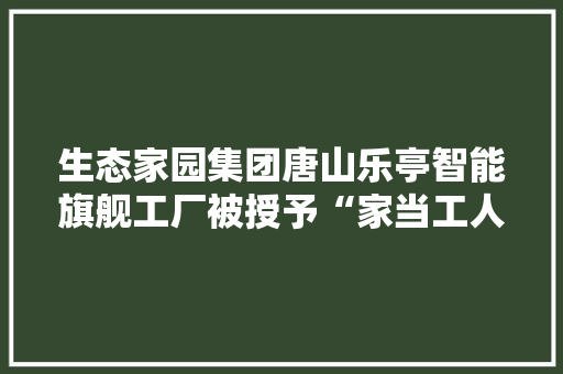 生态家园集团唐山乐亭智能旗舰工厂被授予“家当工人唐山培训基地”称号 智能家居