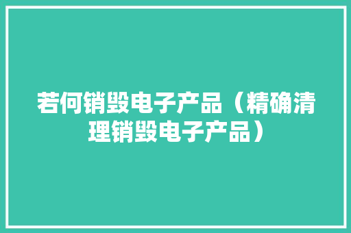 若何销毁电子产品（精确清理销毁电子产品） 若何销毁电子产品（精确清理销毁电子产品） 智能家居