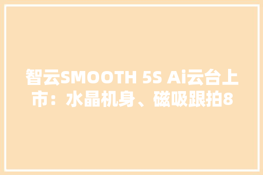 智云SMOOTH 5S Ai云台上市：水晶机身、磁吸跟拍849元起