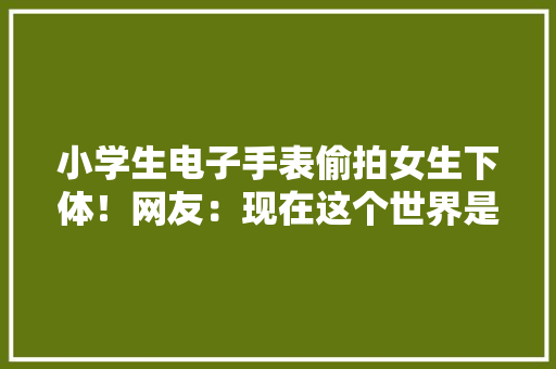 小学生电子手表偷拍女生下体！网友：现在这个世界是怎么了？