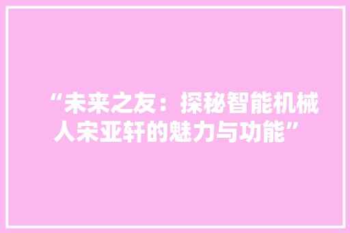 “未来之友：探秘智能机械人宋亚轩的魅力与功能”