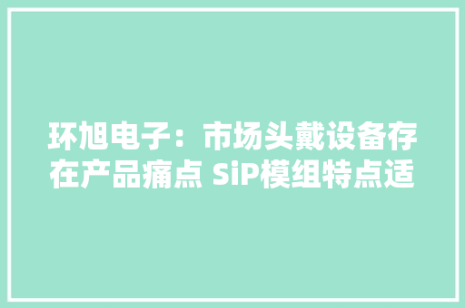 环旭电子：市场头戴设备存在产品痛点 SiP模组特点适应需求 环旭电子：市场头戴设备存在产品痛点 SiP模组特点适应需求 互联通信