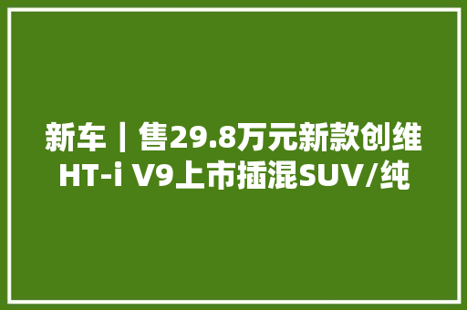 新车｜售29.8万元新款创维HT-i V9上市插混SUV/纯电续航81公里