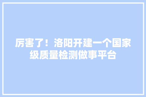 厉害了！洛阳开建一个国家级质量检测做事平台