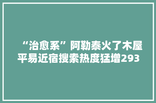 “治愈系”阿勒泰火了木屋平易近宿搜索热度猛增293%当地正开拓剧中同款线路