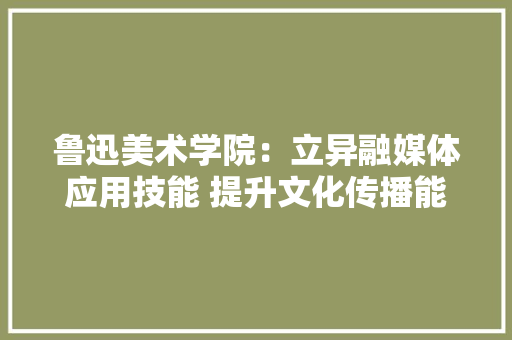 鲁迅美术学院：立异融媒体应用技能 提升文化传播能力