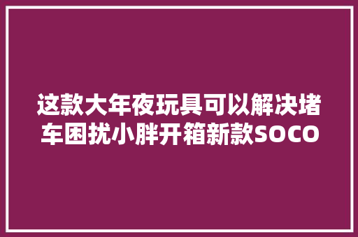 这款大年夜玩具可以解决堵车困扰小胖开箱新款SOCO