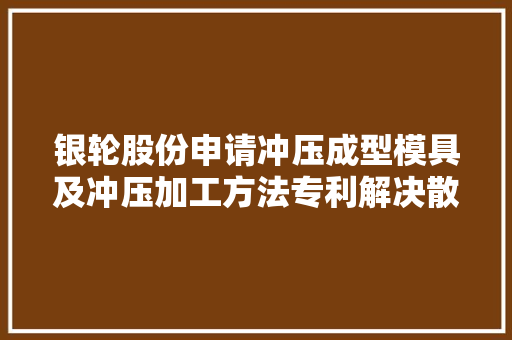 银轮股份申请冲压成型模具及冲压加工方法专利解决散热片在加工过程中易发生扭曲变形甚至翻腾的问题