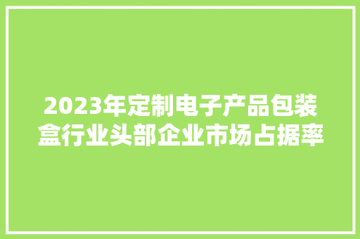 2023年定制电子产品包装盒行业头部企业市场占据率及排名调研申报