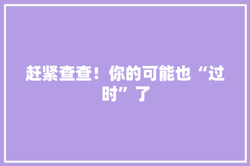 赶紧查查！你的可能也“过时”了