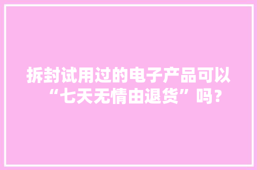 拆封试用过的电子产品可以“七天无情由退货”吗？ 拆封试用过的电子产品可以“七天无情由退货”吗？ 智能家居