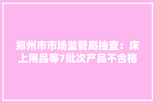 郑州市市场监管局抽查:床上用品等7批次产品不合格 智能科技 郑州市市场监管局抽查:床上用品等7批次产品不合格 郑州市市场监管局抽查:床上用品等7批次产品不合格 智能科技