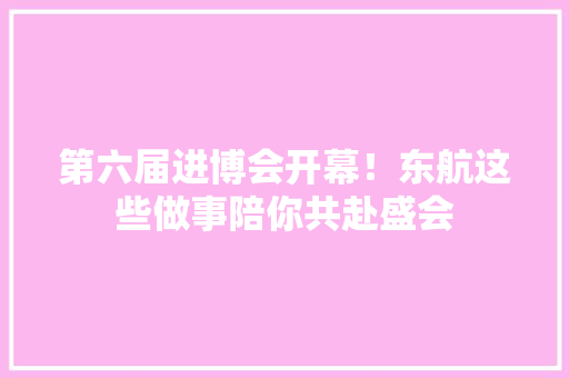 第六届进博会开幕！东航这些做事陪你共赴盛会