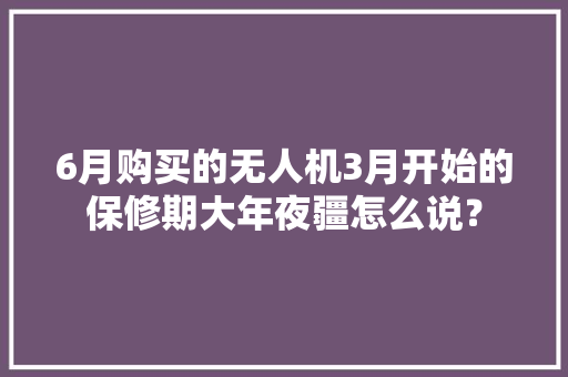 6月购买的无人机3月开始的保修期大年夜疆怎么说？