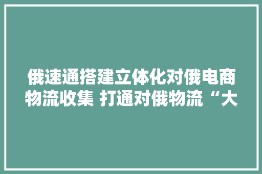 俄速通搭建立体化对俄电商物流收集 打通对俄物流“大年夜通道”