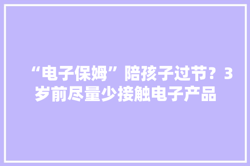“电子保姆”陪孩子过节？3岁前尽量少接触电子产品