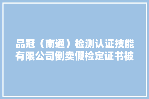 品冠（南通）检测认证技能有限公司倒卖假检定证书被处罚