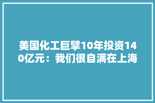 美国化工巨擘10年投资140亿元：我们很自满在上海拥有完整的一体化价值链 美国化工巨擘10年投资140亿元：我们很自满在上海拥有完整的一体化价值链 人工智能