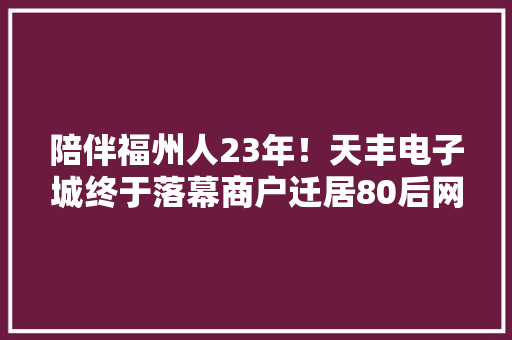 陪伴福州人23年！天丰电子城终于落幕商户迁居80后网友感慨万千