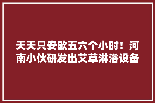 天天只安歇五六个小时！河南小伙研发出艾草淋浴设备背后的故事有点暖