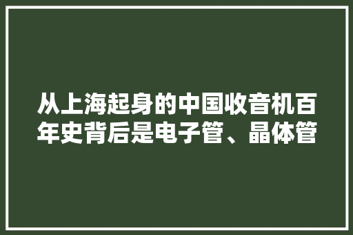 从上海起身的中国收音机百年史背后是电子管、晶体管、集成电路的成长史