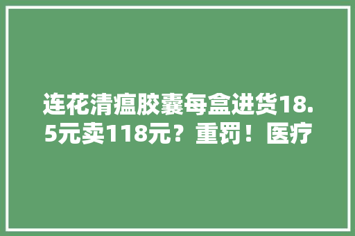 连花清瘟胶囊每盒进货18.5元卖118元？重罚！医疗本钱主要怎么办？国家卫健委采取了四方面举措