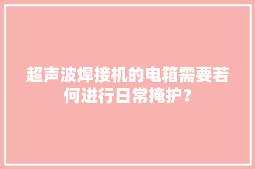 超声波焊接机的电箱需要若何进行日常掩护？ 超声波焊接机的电箱需要若何进行日常掩护？ 互联通信
