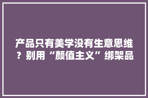 产品只有美学没有生意思维？别用“颜值主义”绑架品牌！ 产品只有美学没有生意思维？别用“颜值主义”绑架品牌！ 智能科技