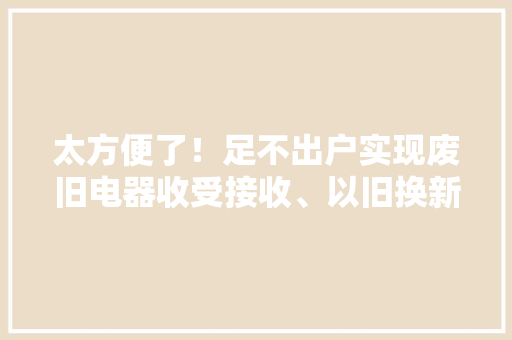 太方便了！足不出户实现废旧电器收受接收、以旧换新 太方便了！足不出户实现废旧电器收受接收、以旧换新 互联通信