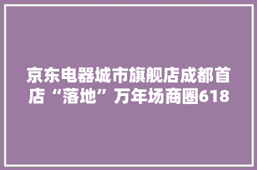 京东电器城市旗舰店成都首店“落地”万年场商圈618时期试营业