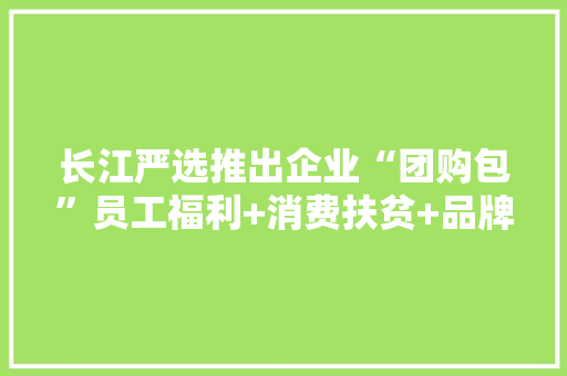长江严选推出企业“团购包”员工福利+消费扶贫+品牌传播“一站搞定”