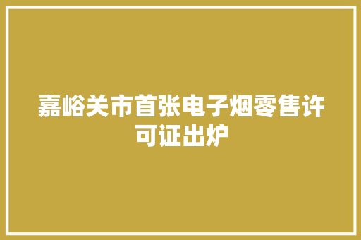 嘉峪关市首张电子烟零售许可证出炉 嘉峪关市首张电子烟零售许可证出炉 人工智能
