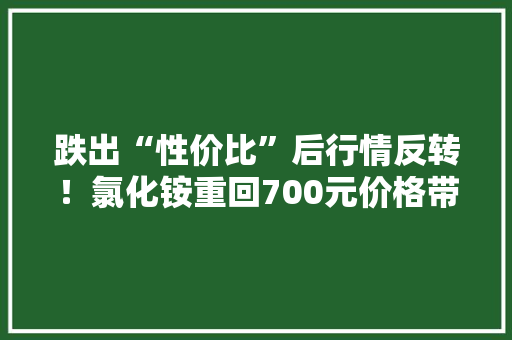 跌出“性价比”后行情反转！氯化铵重回700元价格带 龙头企业200万吨新装配即将试开车｜行业动态 跌出“性价比”后行情反转！氯化铵重回700元价格带 龙头企业200万吨新装配即将试开车｜行业动态 人工智能