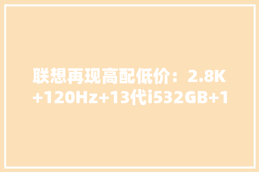 联想再现高配低价：2.8K+120Hz+13代i532GB+1TB大年夜容量仅4999元 联想再现高配低价：2.8K+120Hz+13代i532GB+1TB大年夜容量仅4999元 互联通信