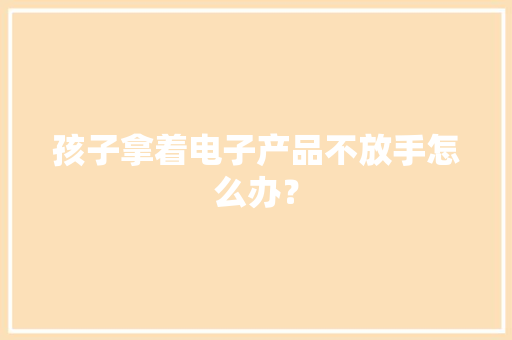 孩子拿着电子产品不放手怎么办？ 孩子拿着电子产品不放手怎么办？ 智能家居