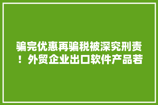 骗完优惠再骗税被深究刑责！外贸企业出口软件产品若何戒备风险？
